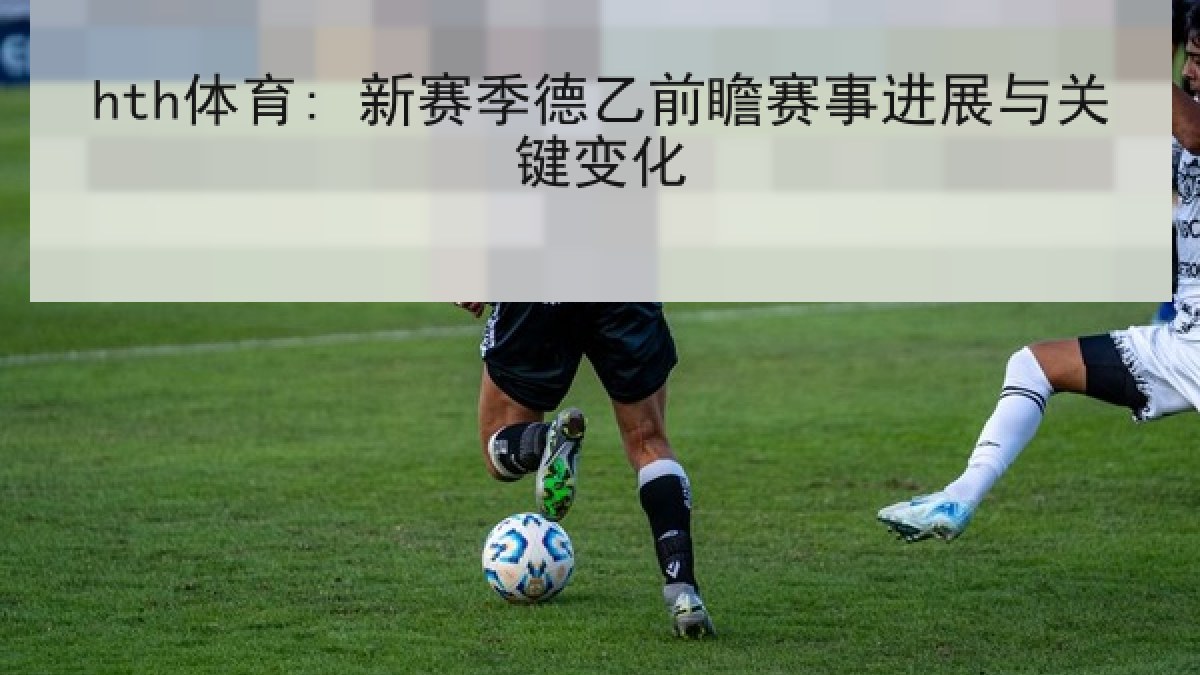 hth体育: 新赛季德乙前瞻赛事进展与关键变化 hth体育: 新赛季德乙前瞻赛事进展与关键变化
