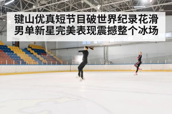 键山优真短节目破世界纪录花滑男单新星完美表现震撼整个冰场
